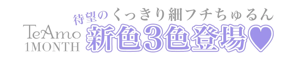 TeAmo 1MONTHからくっきり細フチちゅるん新色3色登場!